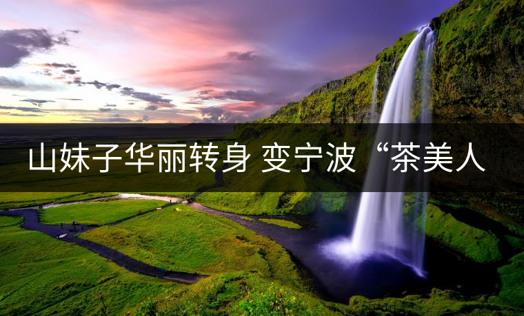 山妹子華麗轉(zhuǎn)身 變寧波“茶美人”賴麗娜 山妹子華麗轉(zhuǎn)身 變寧波“茶美人”賴麗娜