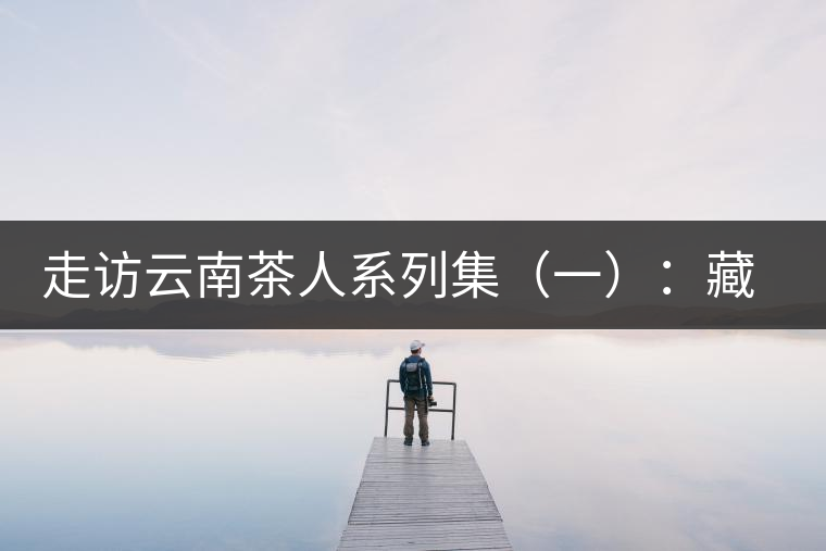 走訪云南茶人系列集(一):藏在普洱熟茶里的一段陳香往事——陳佩仁 走訪云南茶人系列集(一):藏在普洱熟茶里的一段陳香往事——陳佩仁