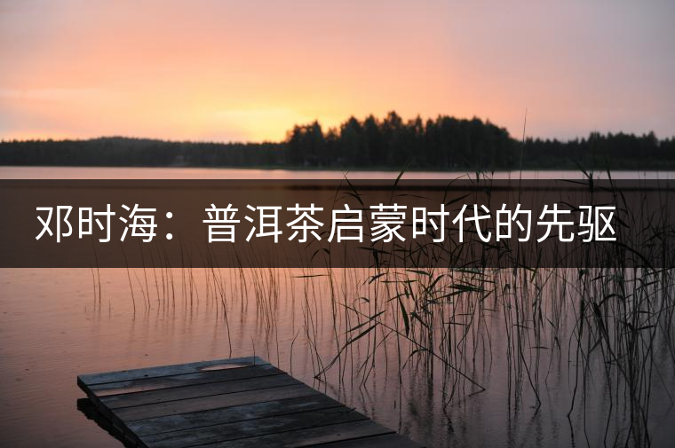 鄧時(shí)海:普洱茶啟蒙時(shí)代的先驅(qū)者 鄧時(shí)海:普洱茶啟蒙時(shí)代的先驅(qū)者