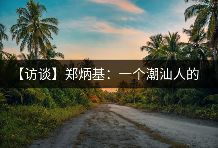 【訪談】鄭炳基:一個(gè)潮汕人的茶企故事 【訪談】鄭炳基:一個(gè)潮汕人的茶企故事