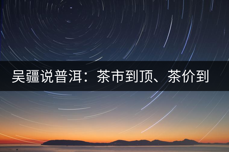吳疆說普洱：茶市到頂、茶價(jià)到頂、概念到頂