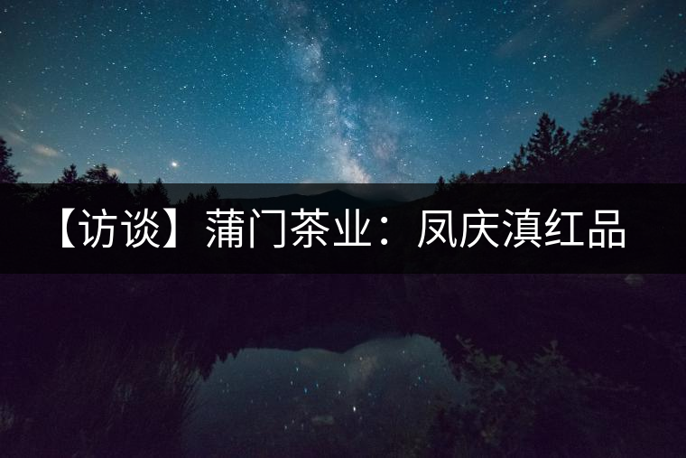 【訪談】蒲門茶業(yè):鳳慶滇紅品質(zhì)的守門人 【訪談】蒲門茶業(yè):鳳慶滇紅品質(zhì)的守門人
