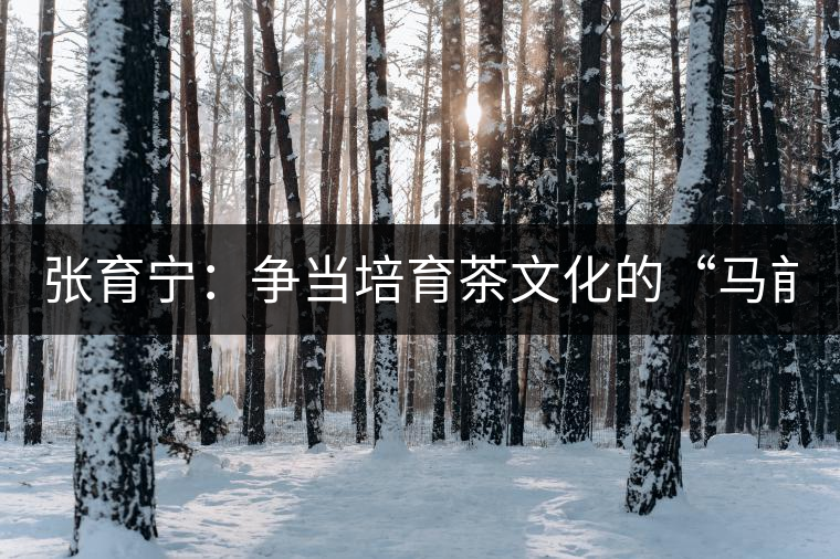 張育寧:爭(zhēng)當(dāng)培育茶文化的“馬前卒” 張育寧:爭(zhēng)當(dāng)培育茶文化的“馬前卒”