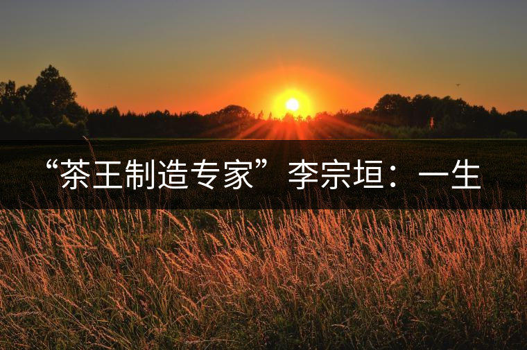 “茶王制造專家”李宗垣:一生事茶,其樂無窮 “茶王制造專家”李宗垣:一生事茶,其樂無窮
