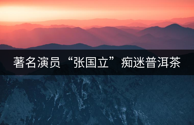著名演員“張國立”癡迷普洱茶 著名演員“張國立”癡迷普洱茶