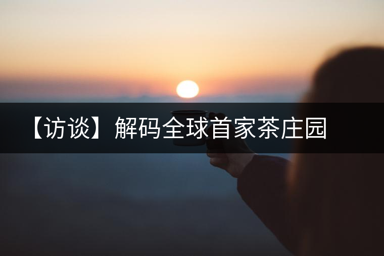 【訪談】解碼全球首家茶莊園 柏聯(lián)開啟莊園茶新時代 【訪談】解碼全球首家茶莊園 柏聯(lián)開啟莊園茶新時代