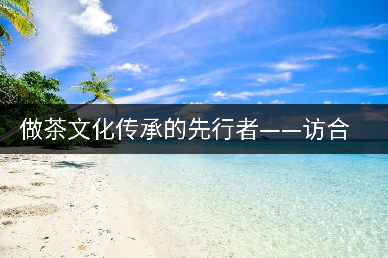 做茶文化傳承的先行者——訪合和昌茶業(yè)董事長鐘廣林 做茶文化傳承的先行者——訪合和昌茶業(yè)董事長鐘廣林