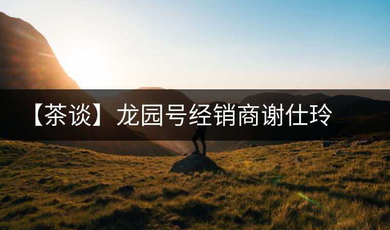 【茶談】龍園號(hào)經(jīng)銷商謝仕玲專訪 【茶談】龍園號(hào)經(jīng)銷商謝仕玲專訪