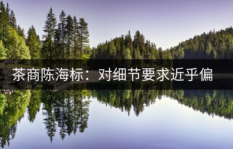 茶商陳海標(biāo):對(duì)細(xì)節(jié)要求近乎偏執(zhí) 茶商陳海標(biāo):對(duì)細(xì)節(jié)要求近乎偏執(zhí)