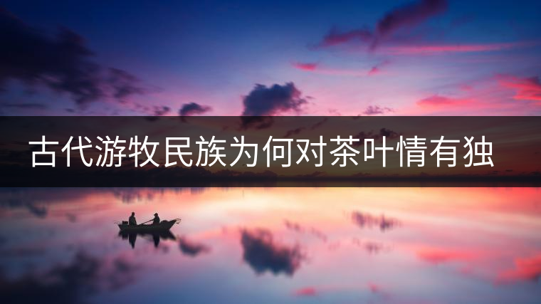 古代游牧民族為何對茶葉情有獨鐘，為何為了茶葉甚至不惜動武