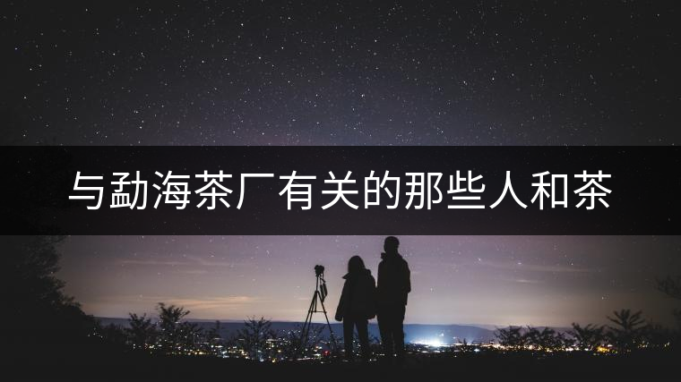 與勐海茶廠(chǎng)有關(guān)的那些人和茶 與勐海茶廠(chǎng)有關(guān)的那些人和茶