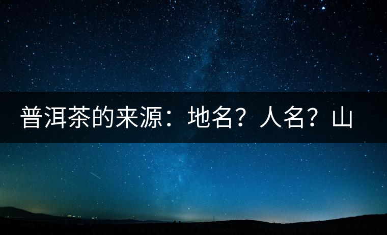 普洱茶的來(lái)源：地名？人名？山名？您更信哪一種？