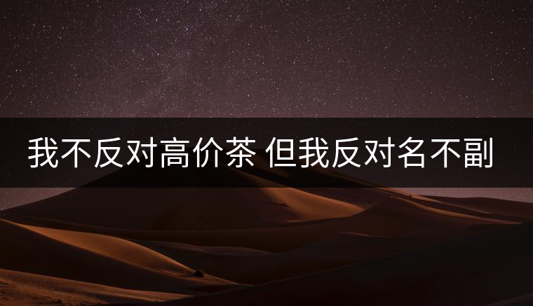我不反對(duì)高價(jià)茶 但我反對(duì)名不副實(shí)的高價(jià)茶 我不反對(duì)高價(jià)茶 但我反對(duì)名不副實(shí)的高價(jià)茶
