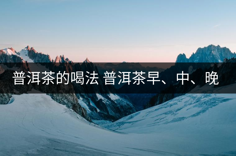 普洱茶的喝法 普洱茶早、中、晚、的喝法