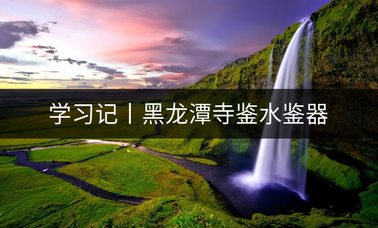學(xué)習(xí)記丨黑龍?zhí)端妈b水鑒器 學(xué)習(xí)記丨黑龍?zhí)端妈b水鑒器