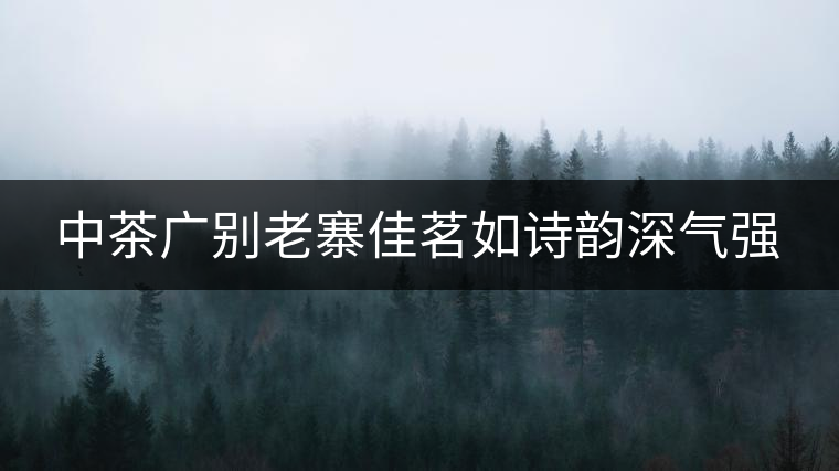 中茶廣別老寨佳茗如詩韻深氣強(qiáng) 中茶廣別老寨佳茗如詩韻深氣強(qiáng)