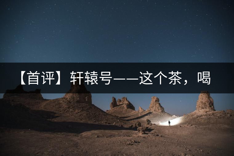 【首評】軒轅號——這個茶，喝的就是優(yōu)秀的綜合感受