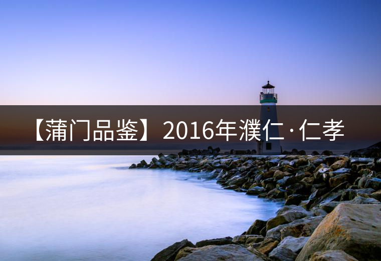 【蒲門品鑒】2016年濮仁·仁孝 【蒲門品鑒】2016年濮仁·仁孝