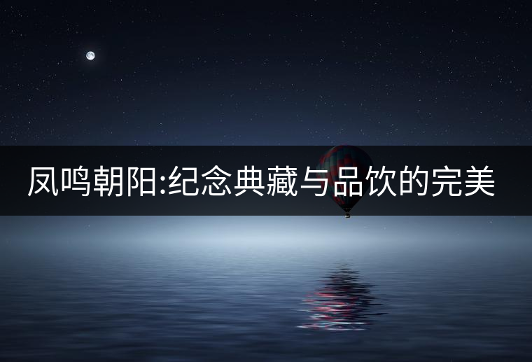 鳳鳴朝陽:紀(jì)念典藏與品飲的完美融合