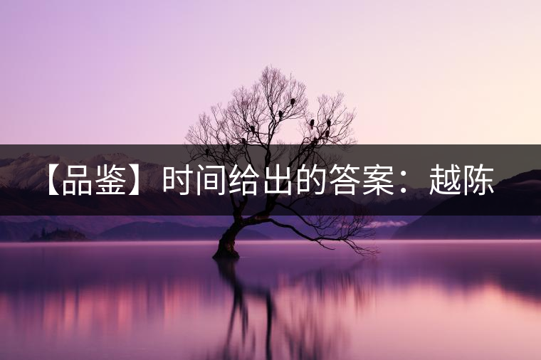 【品鑒】時(shí)間給出的答案:越陳越香 【品鑒】時(shí)間給出的答案:越陳越香