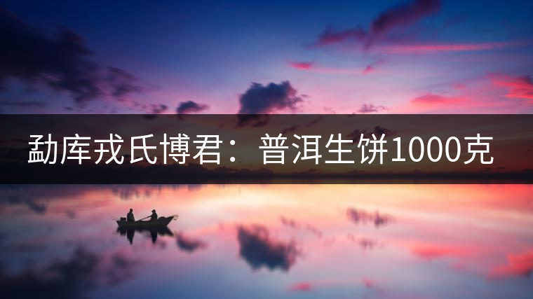 勐庫戎氏博君:普洱生餅1000克品評 勐庫戎氏博君:普洱生餅1000克品評