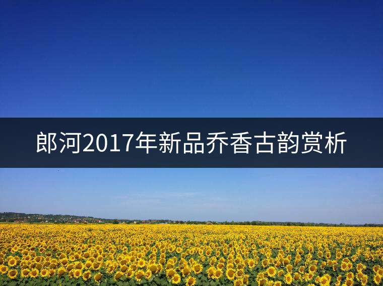 郎河2017年新品喬香古韻賞析 郎河2017年新品喬香古韻賞析