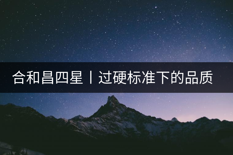 合和昌四星丨過(guò)硬標(biāo)準(zhǔn)下的品質(zhì)，才值得時(shí)間沉淀！