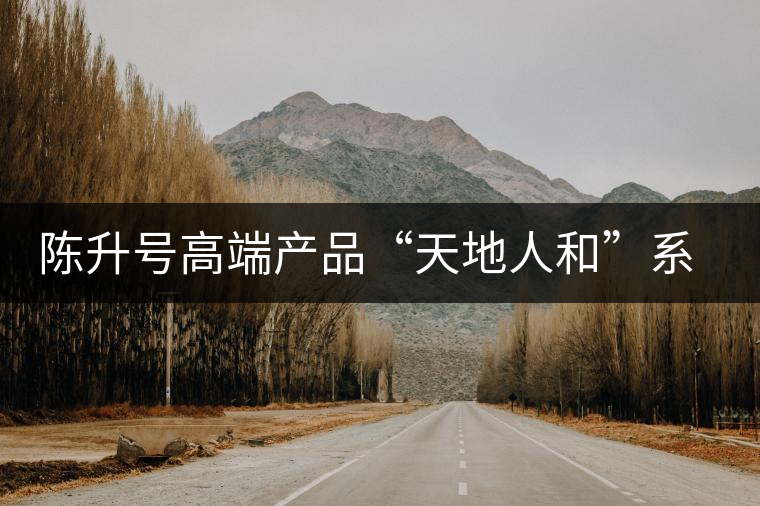 陳升號(hào)高端產(chǎn)品“天地人和”系列即將上市 陳升號(hào)高端產(chǎn)品“天地人和”系列即將上市