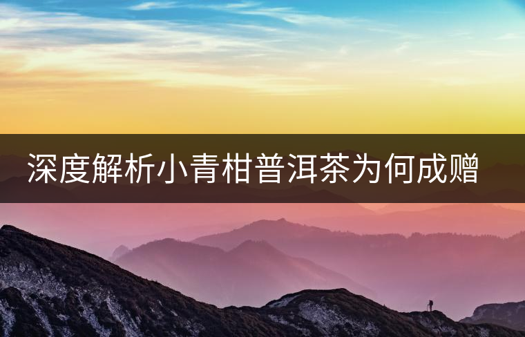 深度解析小青柑普洱茶為何成贈(zèng)禮佳品 深度解析小青柑普洱茶為何成贈(zèng)禮佳品