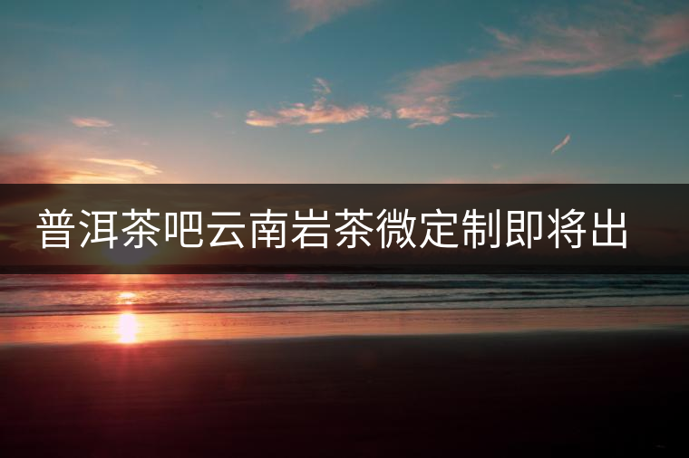 普洱茶吧云南巖茶微定制即將出爐 普洱茶吧云南巖茶微定制即將出爐