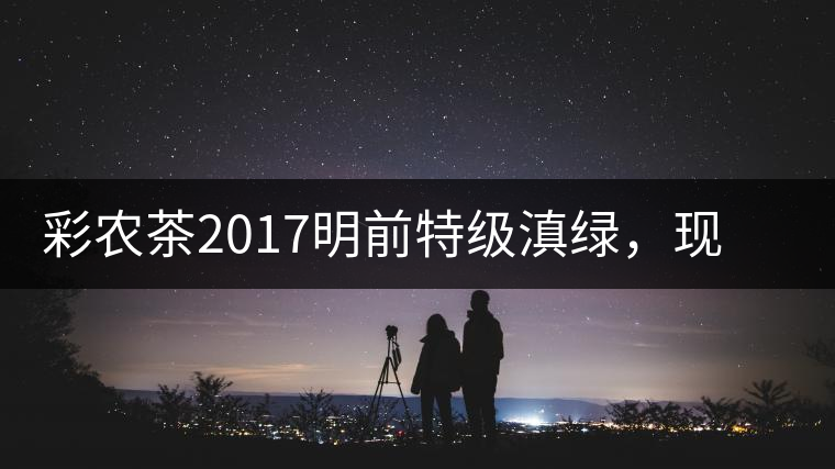 彩農(nóng)茶2017明前特級(jí)滇綠，現(xiàn)開始接受預(yù)訂