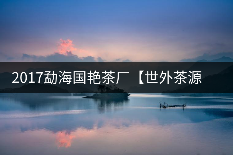2017勐海國艷茶廠【世外茶源】古樹青餅，限量震撼上市！