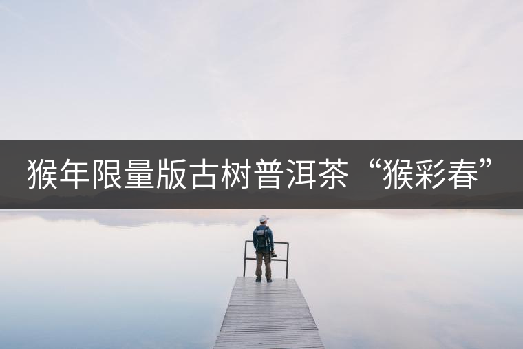 猴年限量版古樹普洱茶“猴彩春”隆重上市！