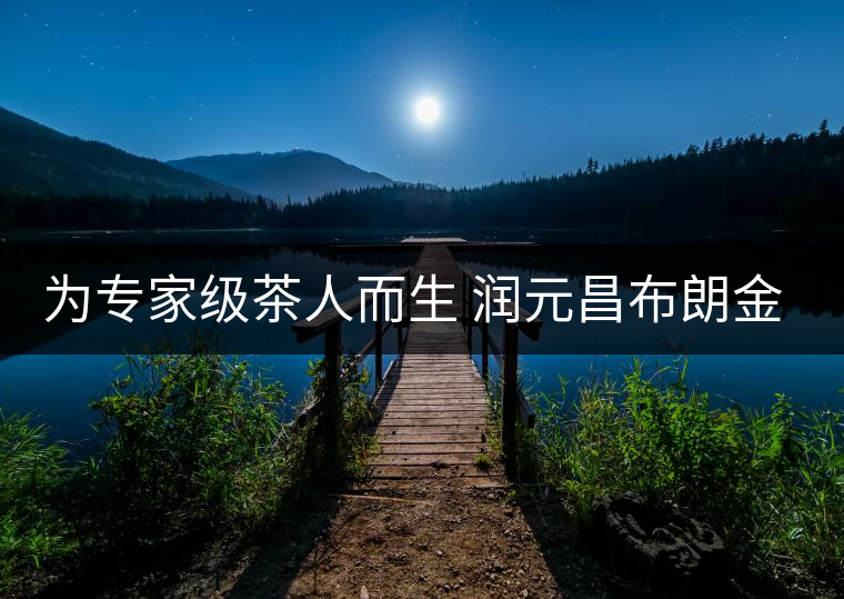 為專(zhuān)家級(jí)茶人而生 潤(rùn)元昌布朗金藏上市 為專(zhuān)家級(jí)茶人而生 潤(rùn)元昌布朗金藏上市