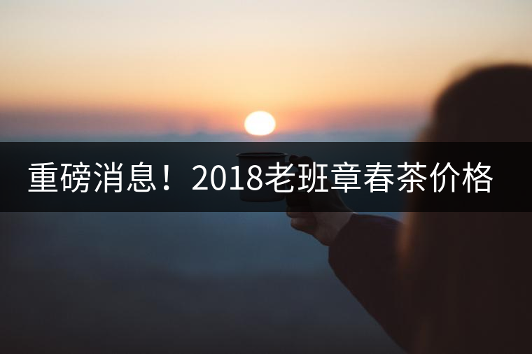 重磅消息！2018老班章春茶價(jià)格已定！漲價(jià)已成定局！