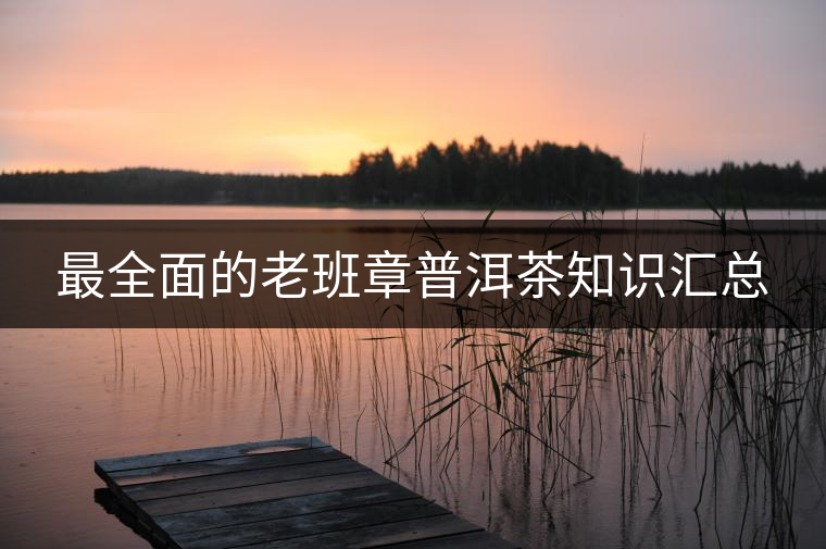 最全面的老班章普洱茶知識(shí)匯總 最全面的老班章普洱茶知識(shí)匯總