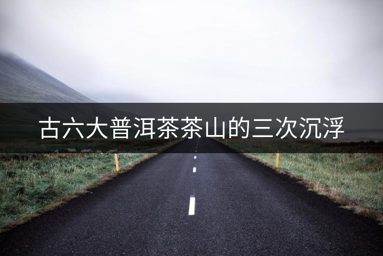 古六大普洱茶茶山的三次沉浮 古六大普洱茶茶山的三次沉浮
