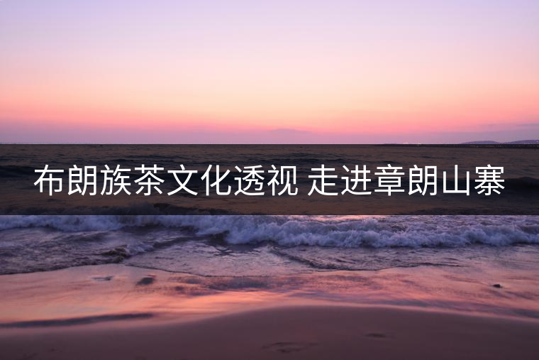 布朗族茶文化透視 走進(jìn)章朗山寨 布朗族茶文化透視 走進(jìn)章朗山寨