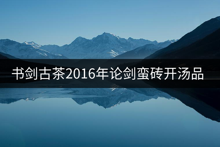 書(shū)劍古茶2016年論劍蠻磚開(kāi)湯品鑒! 書(shū)劍古茶2016年論劍蠻磚開(kāi)湯品鑒!