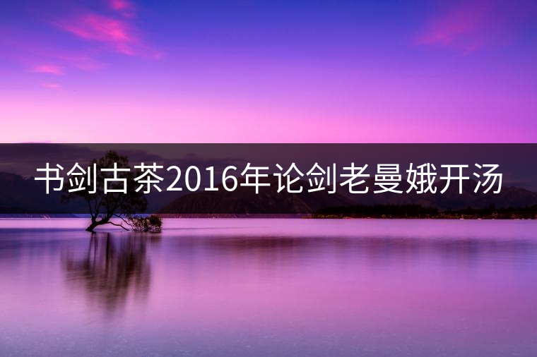 書(shū)劍古茶2016年論劍老曼娥開(kāi)湯 書(shū)劍古茶2016年論劍老曼娥開(kāi)湯
