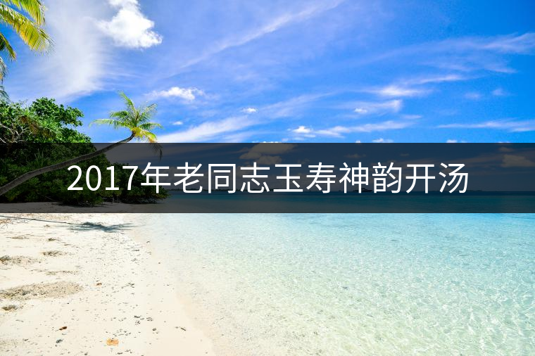 2017年老同志玉壽神韻開(kāi)湯 2017年老同志玉壽神韻開(kāi)湯