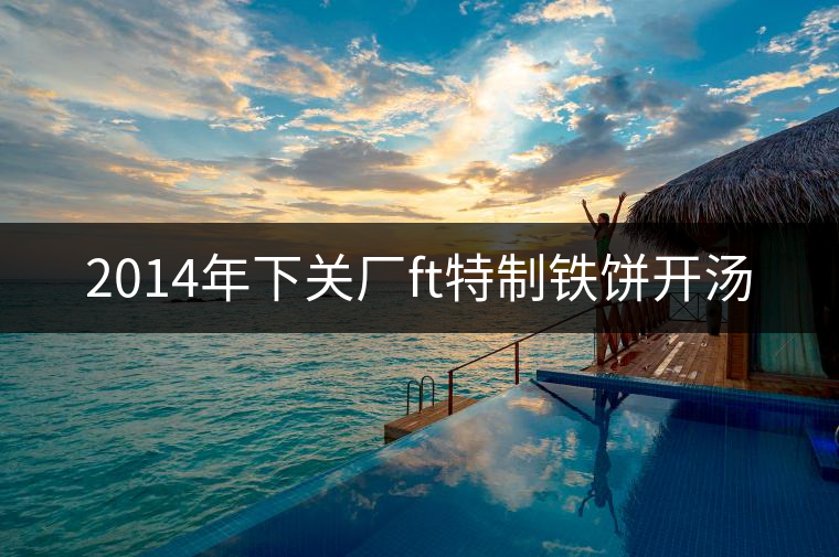 2014年下關廠ft特制鐵餅開湯 2014年下關廠ft特制鐵餅開湯