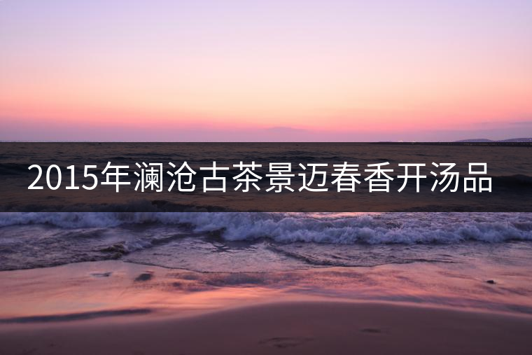 2015年瀾滄古茶景邁春香開(kāi)湯品鑒 2015年瀾滄古茶景邁春香開(kāi)湯品鑒