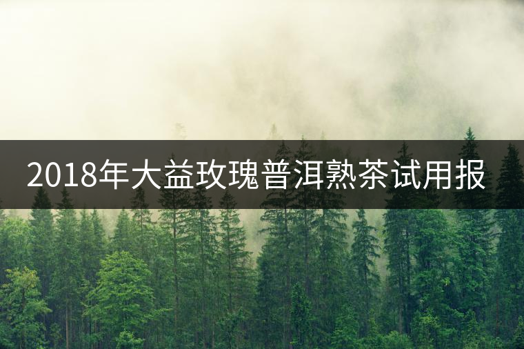 2018年大益玫瑰普洱熟茶試用報(bào)告 2018年大益玫瑰普洱熟茶試用報(bào)告