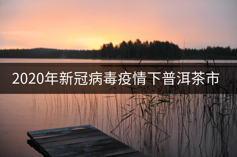 2020年新冠病毒疫情下普洱茶市場的展望 2020年新冠病毒疫情下普洱茶市場的展望