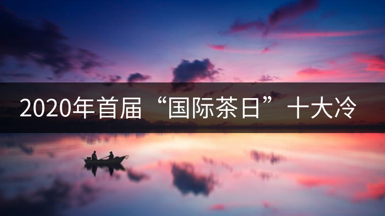 2020年首屆“國際茶日”十大冷知識 2020年首屆“國際茶日”十大冷知識