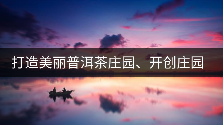 打造美麗普洱茶莊園、開創(chuàng)莊園茶品牌為景邁山注入新活力