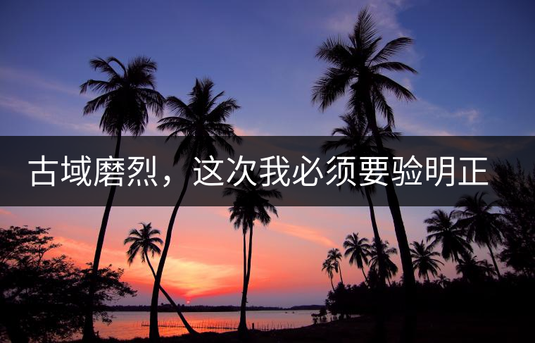 古域磨烈，這次我必須要驗(yàn)明正身