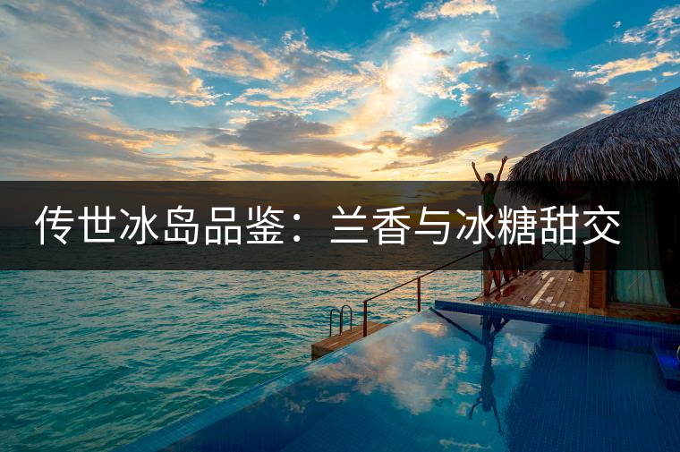 傳世冰島品鑒：蘭香與冰糖甜交融，經(jīng)歷打磨才沉淀出的魅力