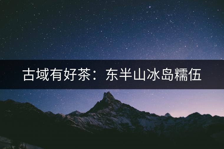 古域有好茶:東半山冰島糯伍 古域有好茶:東半山冰島糯伍